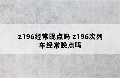 z196经常晚点吗 z196次列车经常晚点吗